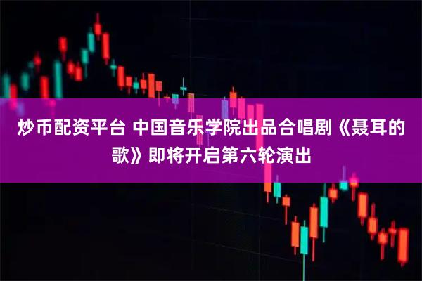 炒币配资平台 中国音乐学院出品合唱剧《聂耳的歌》即将开启第六轮演出