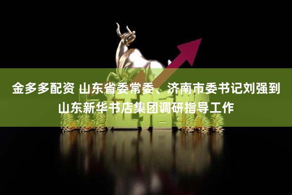 金多多配资 山东省委常委、济南市委书记刘强到山东新华书店集团调研指导工作
