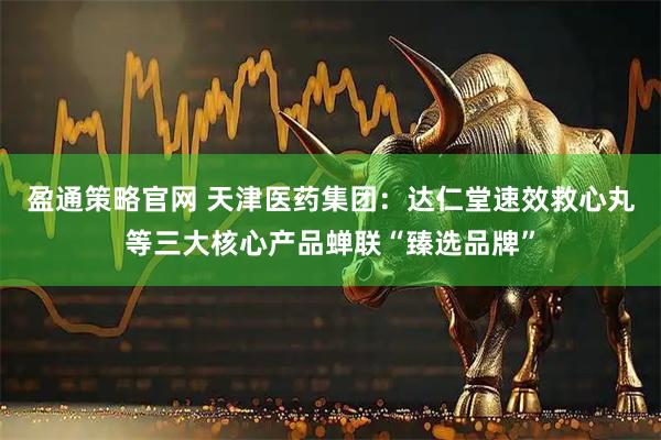盈通策略官网 天津医药集团：达仁堂速效救心丸等三大核心产品蝉联“臻选品牌”