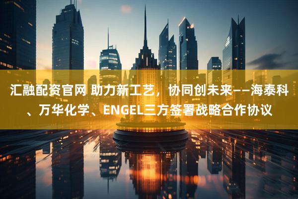 汇融配资官网 助力新工艺，协同创未来——海泰科、万华化学、ENGEL三方签署战略合作协议