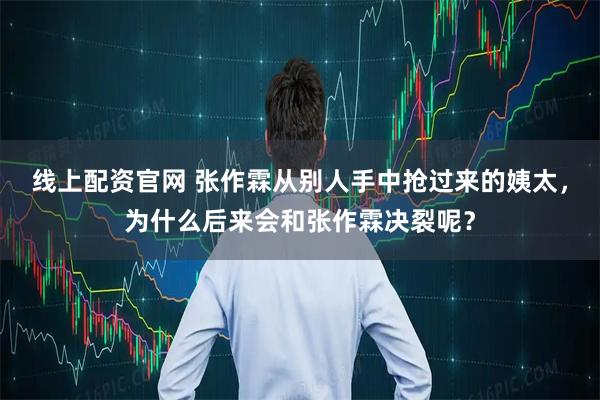 线上配资官网 张作霖从别人手中抢过来的姨太,为什么后来会和张作霖决裂呢?