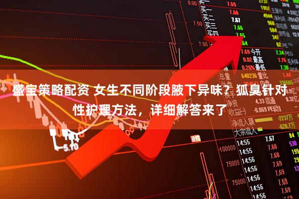 盛宝策略配资 女生不同阶段腋下异味？狐臭针对性护理方法，详细解答来了