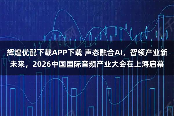 辉煌优配下载APP下载 声态融合AI，智领产业新未来，2026中国国际音频产业大会在上海启幕