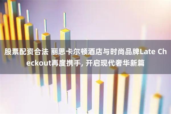 股票配资合法 丽思卡尔顿酒店与时尚品牌Late Checkout再度携手, 开启现代奢华新篇