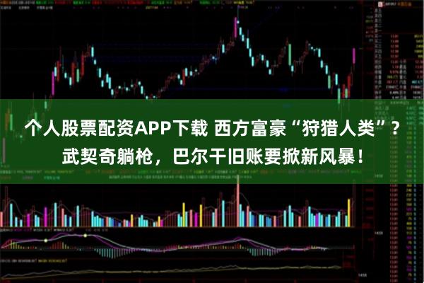 个人股票配资APP下载 西方富豪“狩猎人类”?武契奇躺枪,巴尔干旧账要掀新风暴!