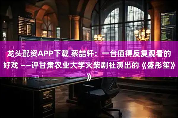 龙头配资APP下载 蔡喆轩：一台值得反复观看的好戏 ——评甘肃农业大学火柴剧社演出的《盛彤笙》