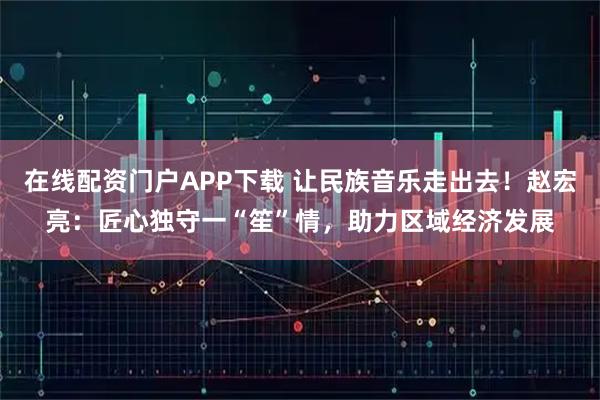 在线配资门户APP下载 让民族音乐走出去！赵宏亮：匠心独守一“笙”情，助力区域经济发展