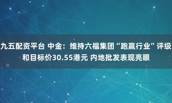 九五配资平台 中金:维持六福集团“跑赢行业”评级和目标价30.55港元 内地批发表现亮眼