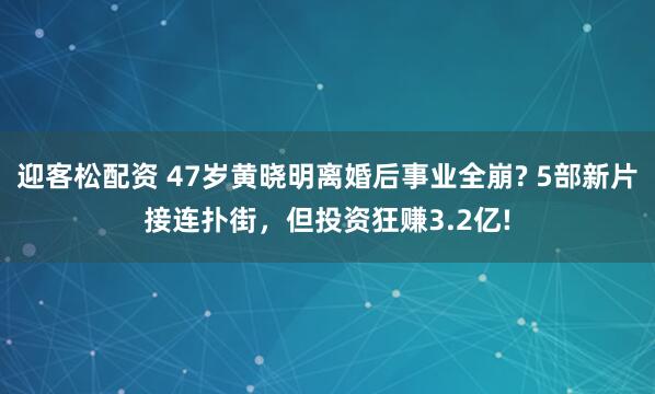 迎客松配资 47岁黄晓明离婚后事业全崩? 5部新片接连扑街,但投资狂赚3.2亿!