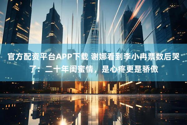 官方配资平台APP下载 谢娜看到李小冉票数后哭了:二十年闺蜜情,是心疼更是骄傲