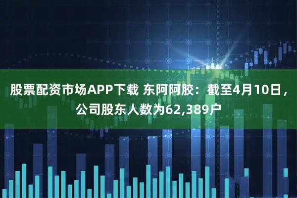 股票配资市场APP下载 东阿阿胶：截至4月10日，公司股东人数为62,389户