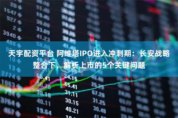 天宇配资平台 阿维塔IPO进入冲刺期:长安战略整合下,解析上市的5个关键问题