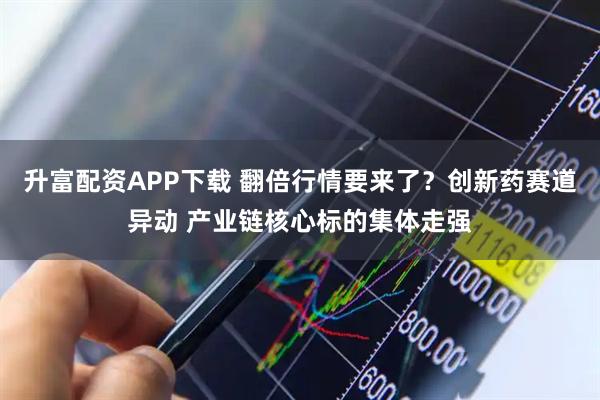 升富配资APP下载 翻倍行情要来了?创新药赛道异动 产业链核心标的集体走强