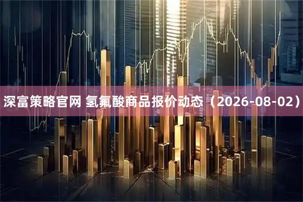 深富策略官网 氢氟酸商品报价动态(2026-08-02)