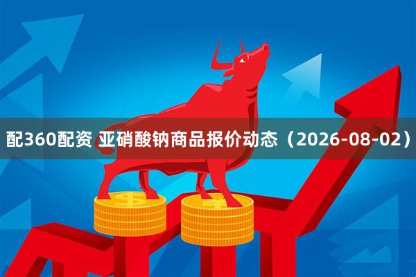 配360配资 亚硝酸钠商品报价动态（2026-08-02）