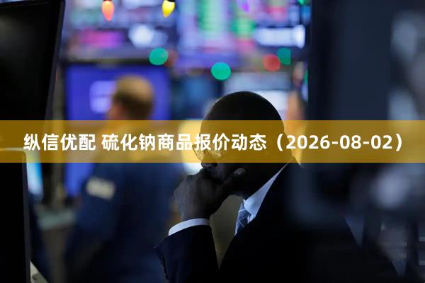 纵信优配 硫化钠商品报价动态（2026-08-02）