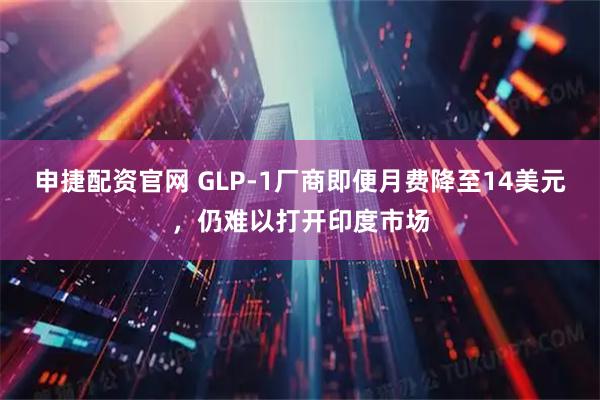 申捷配资官网 GLP-1厂商即便月费降至14美元，仍难以打开印度市场