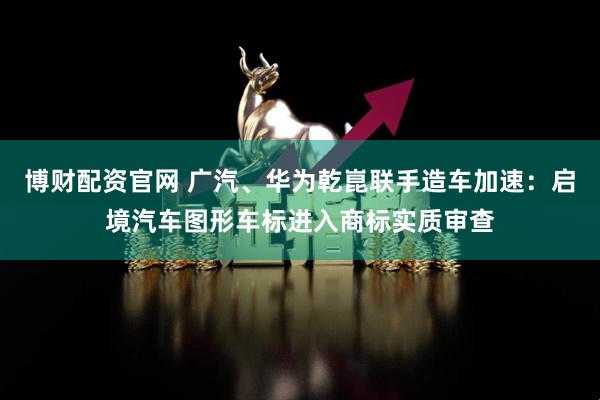 博财配资官网 广汽、华为乾崑联手造车加速:启境汽车图形车标进入商标实质审查