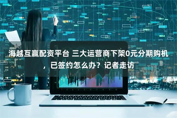 海越互赢配资平台 三大运营商下架0元分期购机，已签约怎么办？记者走访
